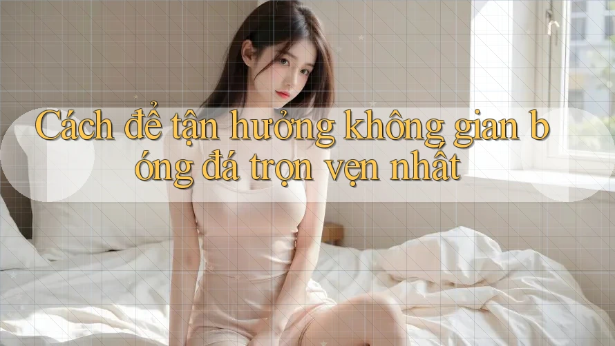 Cách để tận hưởng không gian bóng đá trọn vẹn nhất