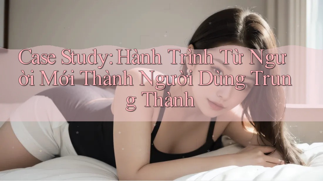 Case Study: Hành Trình Từ Người Mới Thành Người Dùng Trung Thành
