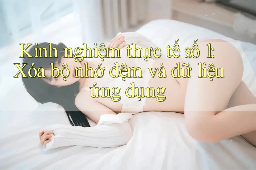 Kinh nghiệm thực tế số 1: Xóa bộ nhớ đệm và dữ liệu ứng dụng Kinh nghiệm thực tế số 1: Xóa bộ nhớ đệm và dữ liệu ứng dụng