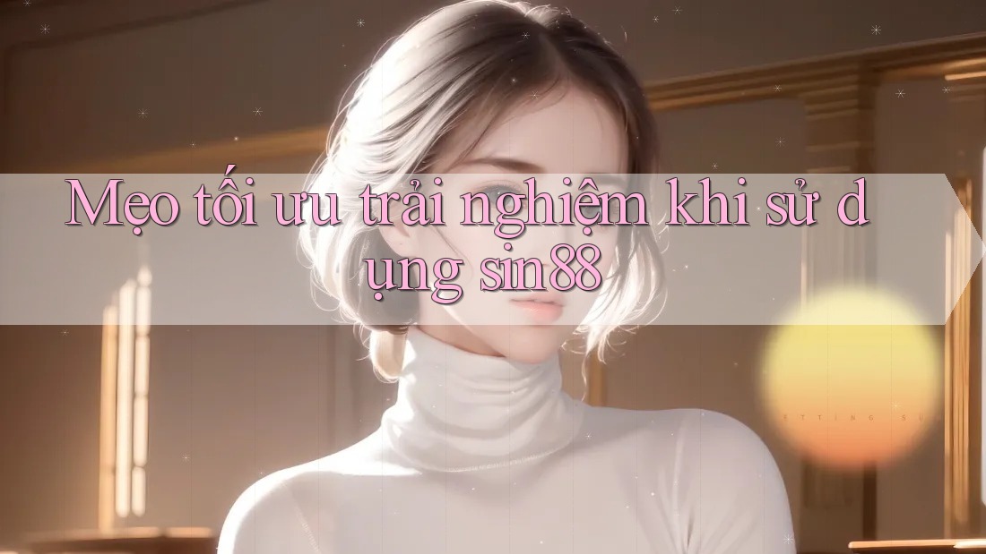 Mẹo tối ưu trải nghiệm khi sử dụng sin88