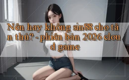 Nên hay không sin88 cho tân thủ   phiên bản 2026 cloud game