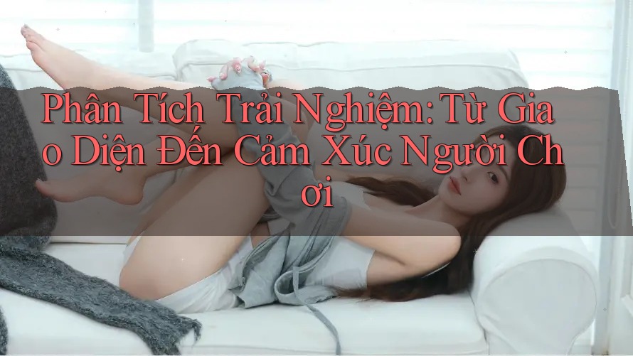 Phân Tích Trải Nghiệm: Từ Giao Diện Đến Cảm Xúc Người Chơi
