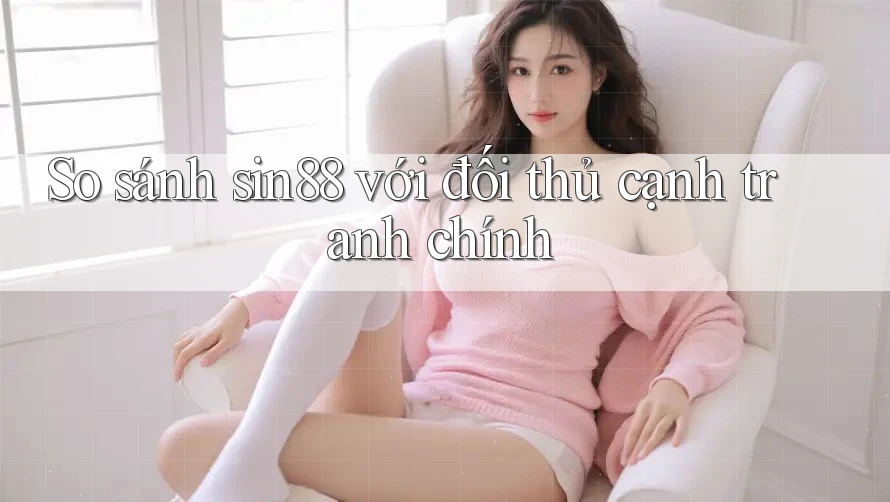 So sánh sin88 với đối thủ cạnh tranh chính