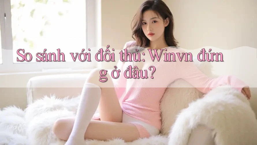 So sánh với đối thủ: Winvn đứng ở đâu?