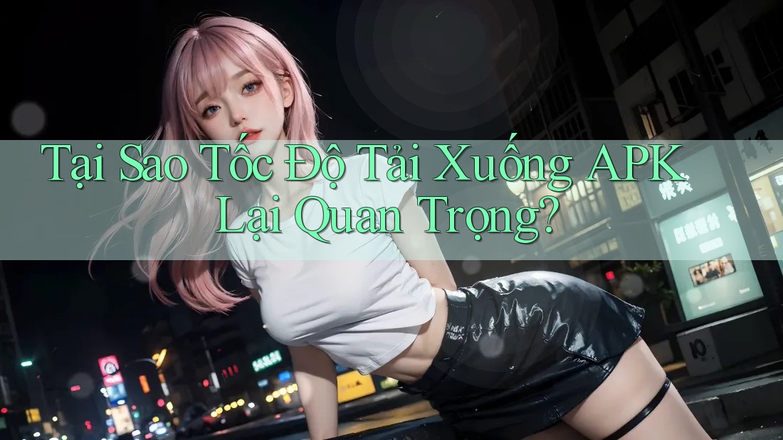 Tại Sao Tốc Độ Tải Xuống APK Lại Quan Trọng?
