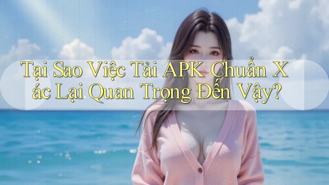 Tại Sao Việc Tải APK Chuẩn Xác Lại Quan Trọng Đến Vậy?