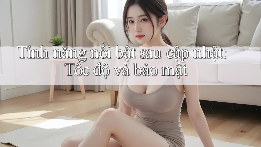 Tính năng nổi bật sau cập nhật: Tốc độ và bảo mật
