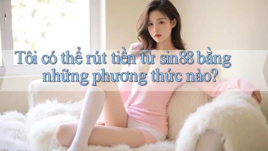 Tôi có thể rút tiền từ sin88 bằng những phương thức nào?