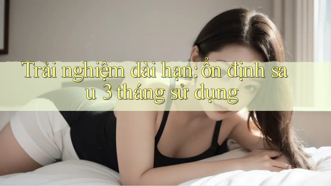Trải nghiệm dài hạn: ổn định sau 3 tháng sử dụng