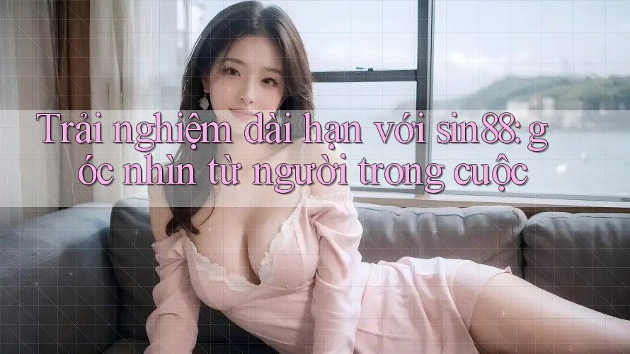 Trải nghiệm dài hạn với sin88: góc nhìn từ người trong cuộc