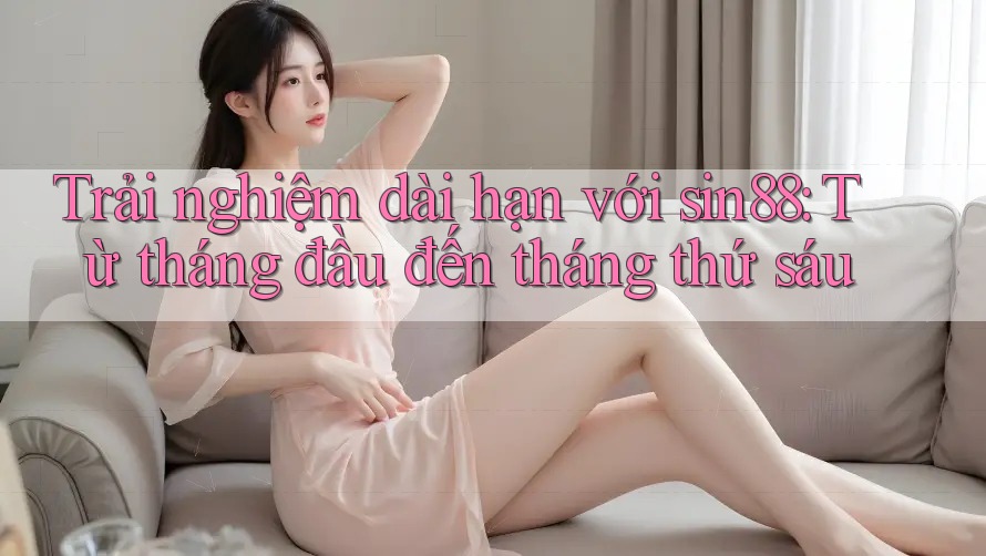 Trải nghiệm dài hạn với sin88: Từ tháng đầu đến tháng thứ sáu