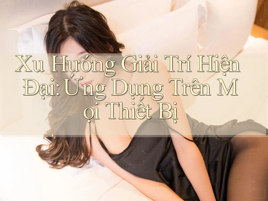 Xu Hướng Giải Trí Hiện Đại: Ứng Dụng Trên Mọi Thiết Bị